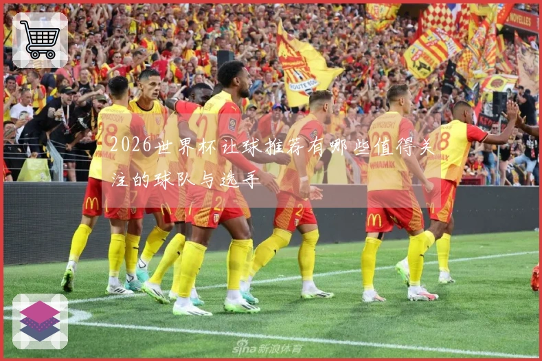 2026世界杯让球推荐有哪些值得关注的球队与选手